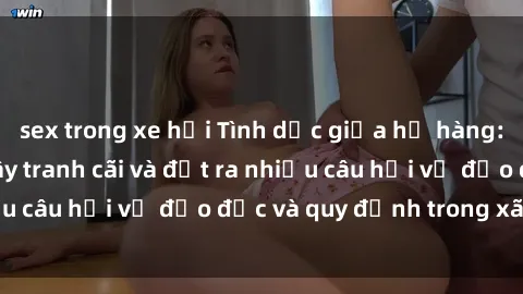 sex trong xe hơi Tình dục giữa họ hàng: Những sự kiện gây tranh cãi và đặt ra nhiều câu hỏi về đạo đức và quy định trong xã hội.
