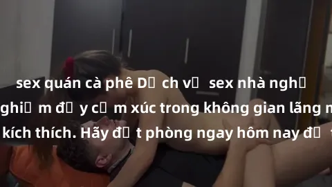 sex quán cà phê Dịch vụ sex nhà nghỉ đẳng cấp: Trải nghiệm đầy cảm xúc trong không gian lãng mạn, đầy kích thích. Hãy đặt phòng ngay hôm nay để thỏa mãn khát khao của bạn!