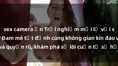 sex camera ẩn Trải nghiệm mới lạ với sex phòng thay đồ: Đam mê tột đỉnh cùng không gian kín đáo và quyến rũ, khám phá sự lôi cuốn từ sự hấp dẫn của nơi này.