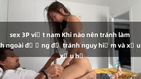 sex 3P việt nam Khi nào nên tránh làm tình ngoài đường để tránh nguy hiểm và xấu hổ