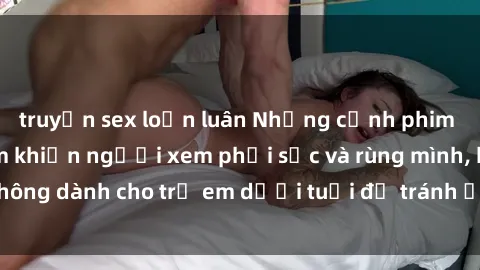 truyện sex loạn luân Những cảnh phim sex bạo dâm nhóm khiến người xem phải sốc và rùng mình, không dành cho trẻ em dưới tuổi để tránh ảnh hưởng tiêu cực.