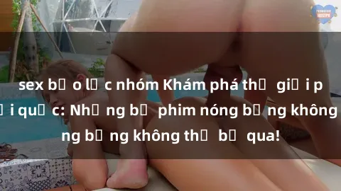 sex bạo lực nhóm Khám phá thế giới phim sex ngoại quốc: Những bộ phim nóng bỏng không thể bỏ qua!