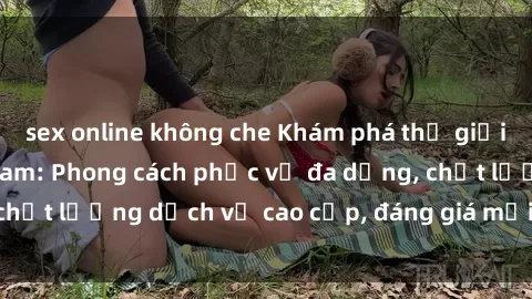 sex online không che Khám phá thế giới của gái gọi Việt Nam: Phong cách phục vụ đa dạng, chất lượng dịch vụ cao cấp, đáng giá mọi khoản chi phí