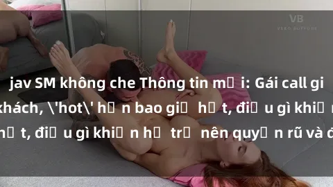 jav SM không che Thông tin mới: Gái call girl Việt Nam đắt khách, 'hot' hơn bao giờ hết, điều gì khiến họ trở nên quyến rũ và đáng chú ý?