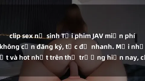 clip sex nữ sinh Tải phim JAV miễn phí chất lượng cao, không cần đăng ký, tốc độ nhanh. Mới nhất và hot nhất trên thị trường hiện nay, cập nhật hàng ngày.