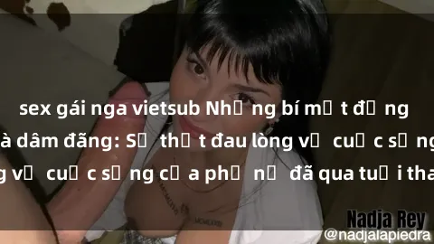 sex gái nga vietsub Những bí mật đằng sau vẻ ngoài gái già dâm đãng: Sự thật đau lòng về cuộc sống của phụ nữ đã qua tuổi thanh xuân