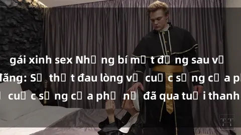 gái xinh sex Những bí mật đằng sau vẻ ngoài gái già dâm đãng: Sự thật đau lòng về cuộc sống của phụ nữ đã qua tuổi thanh xuân