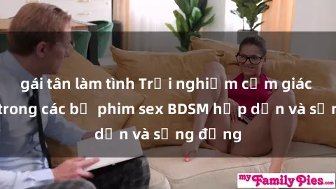 gái tân làm tình Trải nghiệm cảm giác mới lạ trong các bộ phim sex BDSM hấp dẫn và sống động