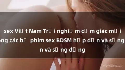 sex Việt Nam Trải nghiệm cảm giác mới lạ trong các bộ phim sex BDSM hấp dẫn và sống động