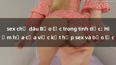 sex chị dâu Bạo lực trong tình dục: Hiểm họa của việc kết hợp sex và bạo lực