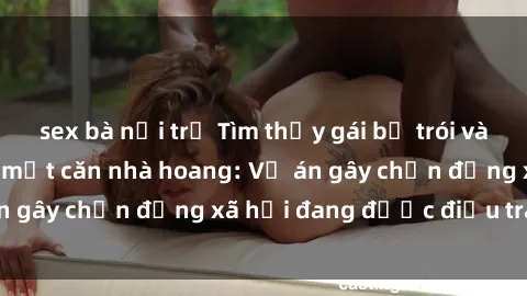sex bà nội trợ Tìm thấy gái bị trói và bị hiếp dâm trong một căn nhà hoang: Vụ án gây chấn động xã hội đang được điều tra vào.