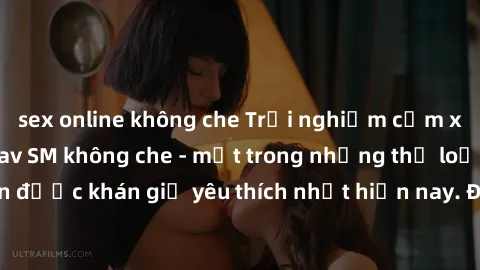 sex online không che Trải nghiệm cảm xúc thăng hoa với jav SM không che - một trong những thể loại phim người lớn được khán giả yêu thích nhất hiện nay. Đảm bảo đem lại sự hấp dẫn, kích thích tối đa c