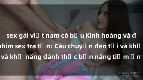 sex gái việt nam có bầu Kinh hoàng và đầy kích thích với phim sex tra tấn: Câu chuyện đen tối và khả năng đánh thức bản năng tiềm ẩn trong con người