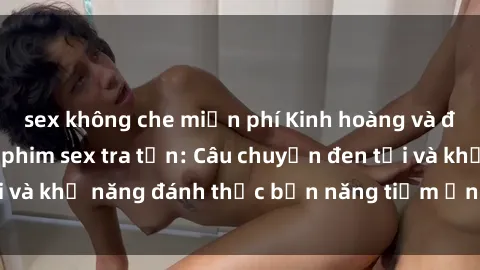 sex không che miễn phí Kinh hoàng và đầy kích thích với phim sex tra tấn: Câu chuyện đen tối và khả năng đánh thức bản năng tiềm ẩn trong con người