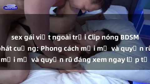 sex gái việt ngoài trời Clip nóng BDSM khiến người xem phát cuồng: Phong cách mới mẻ và quyến rũ đáng xem ngay lập tức!