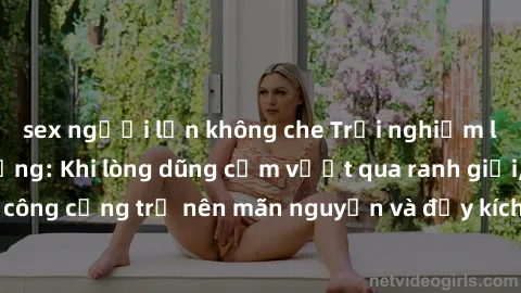 sex người lớn không che Trải nghiệm làm tình ngoài đường: Khi lòng dũng cảm vượt qua ranh giới, cuộc hẹn nơi công cộng trở nên mãn nguyện và đầy kích thích. Hành vi nguy hiểm, nhưng cũng tạo nên cảm g