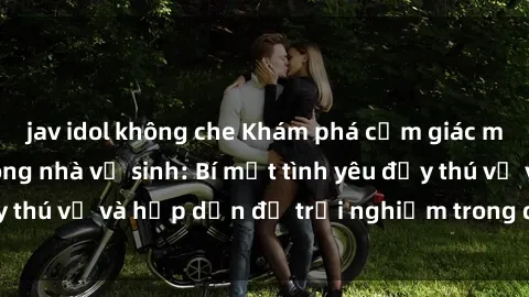 jav idol không che Khám phá cảm giác mới mẻ với sex trong nhà vệ sinh: Bí mật tình yêu đầy thú vị và hấp dẫn để trải nghiệm trong đêm hôm nay!