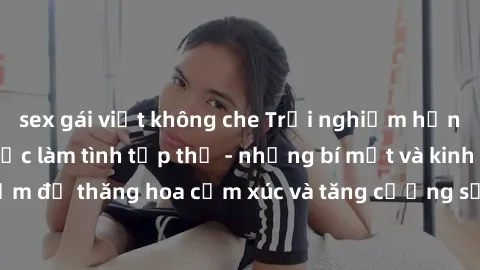 sex gái việt không che Trải nghiệm hứng khởi cùng với việc làm tình tập thể - những bí mật và kinh nghiệm để thăng hoa cảm xúc và tăng cường sự gắn kết trong mối quan hệ