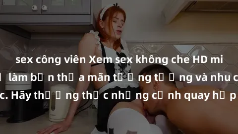 sex công viên Xem sex không che HD miễn phí đảm bảo sẽ làm bạn thỏa mãn tưởng tượng và nhu cầu tình dục. Hãy thưởng thức những cảnh quay hấp dẫn và mãnh liệt ngay bây giờ!