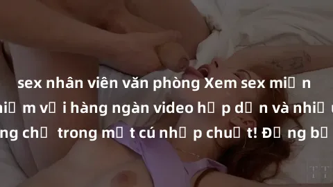 sex nhân viên văn phòng Xem sex miễn phí: Cùng trải nghiệm với hàng ngàn video hấp dẫn và nhiều thể loại đa dạng chỉ trong một cú nhấp chuột! Đừng bỏ lỡ cơ hội thưởng thức tuyệt vời này ngay hôm nay!