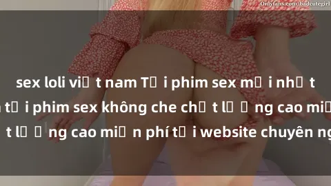 sex loli việt nam Tải phim sex mới nhất hot nhất - Xem và tải phim sex không che chất lượng cao miễn phí tại website chuyên nghiệp.