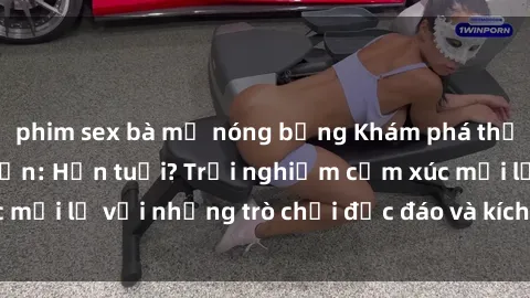 phim sex bà mẹ nóng bỏng Khám phá thế giới sex trực tuyến: Hơn tuổi? Trải nghiệm cảm xúc mới lạ với những trò chơi độc đáo và kích thích người lớn
