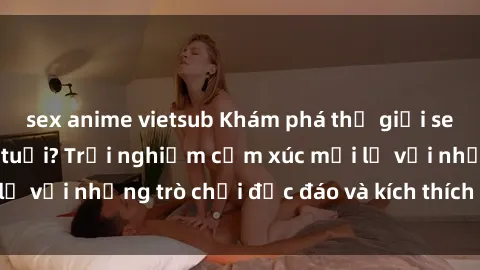 sex anime vietsub Khám phá thế giới sex trực tuyến: Hơn tuổi? Trải nghiệm cảm xúc mới lạ với những trò chơi độc đáo và kích thích người lớn