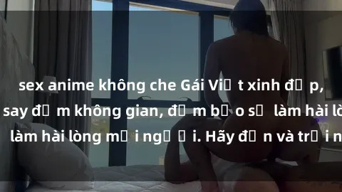 sex anime không che Gái Việt xinh đẹp, nồng nàn làm tình say đắm không gian, đảm bảo sẽ làm hài lòng mọi người. Hãy đến và trải nghiệm ngay!