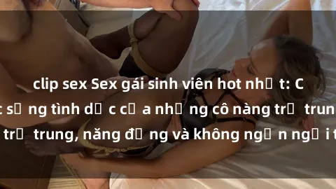 clip sex Sex gái sinh viên hot nhất: Cùng khám phá cuộc sống tình dục của những cô nàng trẻ trung, năng động và không ngần ngại thử nghiệm!