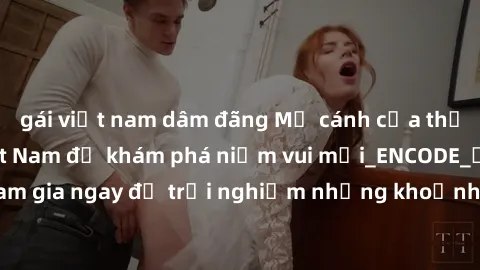 gái việt nam dâm đãng Mở cánh cửa thế giới sex MILF Việt Nam để khám phá niềm vui mới_ENCODE_. Hãy tham gia ngay để trải nghiệm những khoảnh khắc đầy kích thích và đam mê.