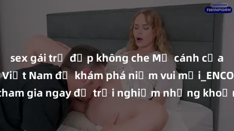 sex gái trẻ đẹp không che Mở cánh cửa thế giới sex MILF Việt Nam để khám phá niềm vui mới_ENCODE_. Hãy tham gia ngay để trải nghiệm những khoảnh khắc đầy kích thích và đam mê.
