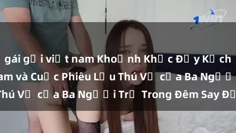 gái gọi việt nam Khoảnh Khắc Đầy Kịch Tính: Sex  Việt Nam và Cuộc Phiêu Lưu Thú Vị của Ba Người Trẻ Trong Đêm Say Đắm