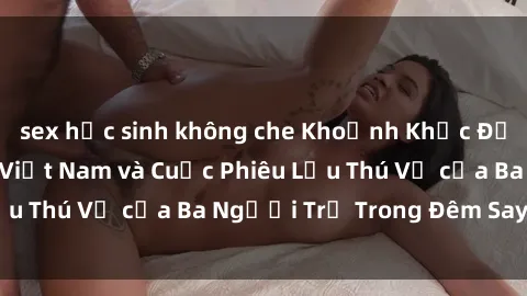 sex học sinh không che Khoảnh Khắc Đầy Kịch Tính: Sex  Việt Nam và Cuộc Phiêu Lưu Thú Vị của Ba Người Trẻ Trong Đêm Say Đắm