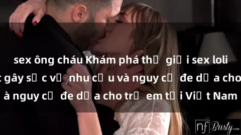 sex ông cháu Khám phá thế giới sex loli Việt Nam: Sự thật gây sốc về nhu cầu và nguy cơ đe dọa cho trẻ em tại Việt Nam