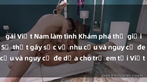 gái Việt Nam làm tình Khám phá thế giới sex loli Việt Nam: Sự thật gây sốc về nhu cầu và nguy cơ đe dọa cho trẻ em tại Việt Nam