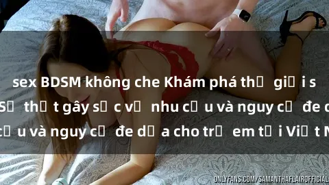 sex BDSM không che Khám phá thế giới sex loli Việt Nam: Sự thật gây sốc về nhu cầu và nguy cơ đe dọa cho trẻ em tại Việt Nam
