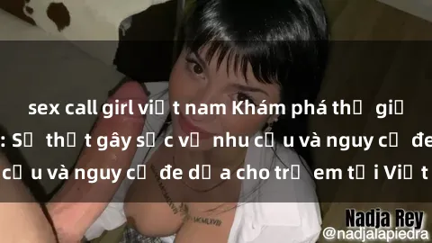 sex call girl việt nam Khám phá thế giới sex loli Việt Nam: Sự thật gây sốc về nhu cầu và nguy cơ đe dọa cho trẻ em tại Việt Nam