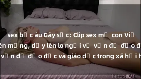 sex bắc âu Gây sốc: Clip sex mẹ con Việt Nam lan truyền trên mạng, dấy lên lo ngại về vấn đề đạo đức và giáo dục trong xã hội hiện nay.
