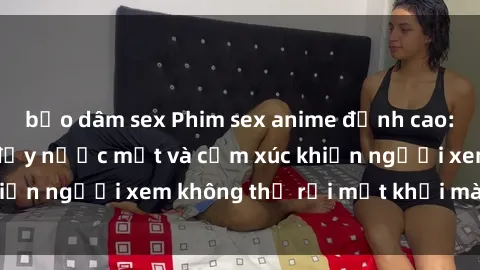 bạo dâm sex Phim sex anime đỉnh cao: Những tác phẩm đầy nước mắt và cảm xúc khiến người xem không thể rời mắt khỏi màn hình