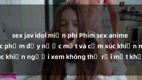 sex jav idol miễn phí Phim sex anime đỉnh cao: Những tác phẩm đầy nước mắt và cảm xúc khiến người xem không thể rời mắt khỏi màn hình