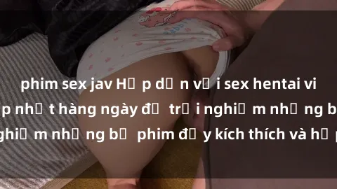 phim sex jav Hấp dẫn với sex hentai vietsub mới nhất, cập nhật hàng ngày để trải nghiệm những bộ phim đầy kích thích và hấp dẫn.