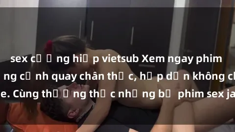sex cưỡng hiếp vietsub Xem ngay phim sex jav HD với những cảnh quay chân thực, hấp dẫn không che. Cùng thưởng thức những bộ phim sex jav HD hot nhất hiện nay!